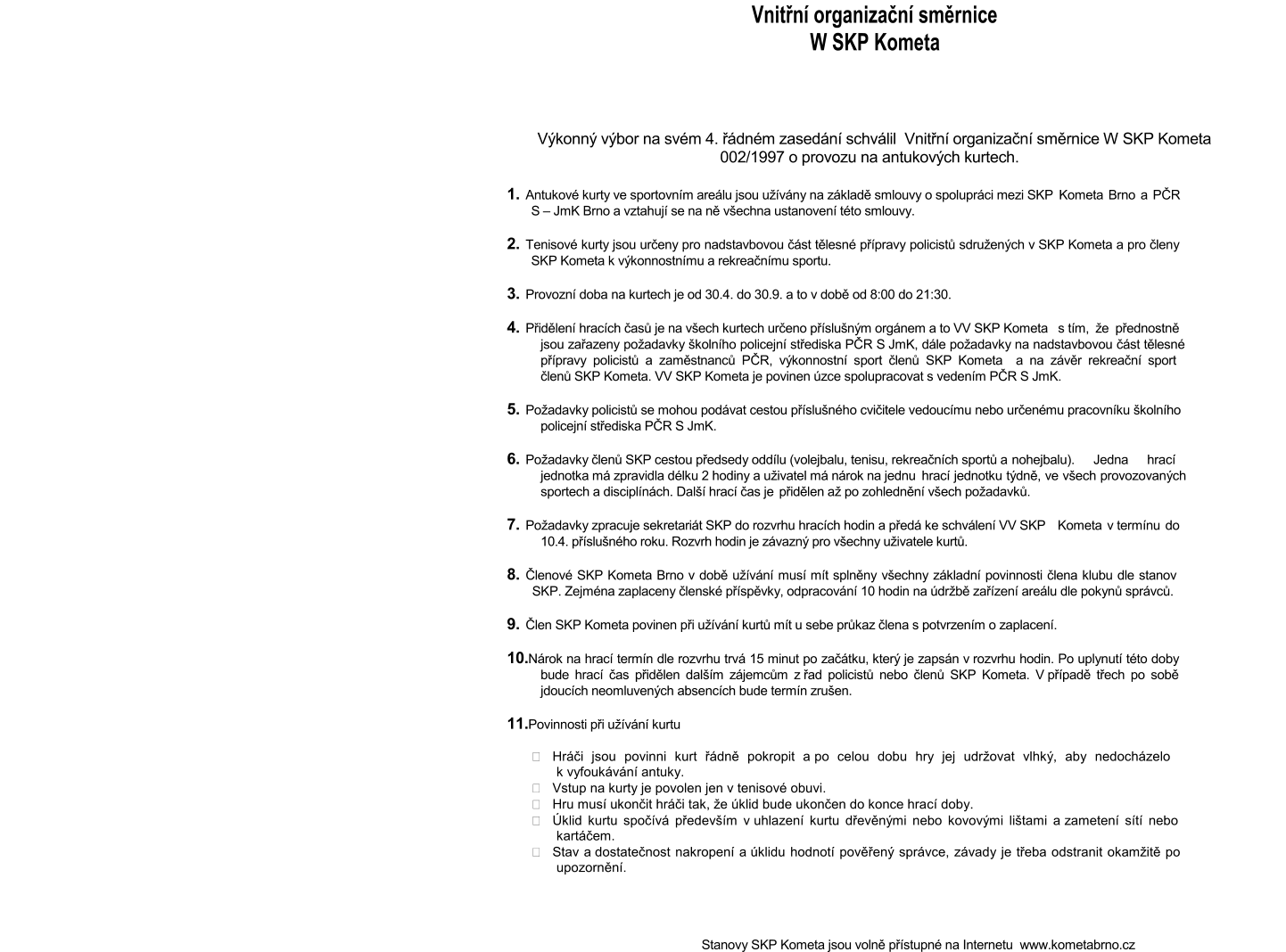 Vnitřní organizační směrnice  W SKP Kometa                                                                                                                          Výkonný výbor na svém 4. řádném zasedání schválil  Vnitřní organizační směrnice W SKP Kometa                                     002/1997 o provozu na antukových kurtech.    1. Antukové kurty ve sportovním areálu jsou užívány na základě smlouvy o spolupráci mezi SKP  Kometa Brno a PČR   S – JmK Brno a vztahují se na ně všechna ustanovení této smlouvy.  2. Tenisové kurty jsou určeny pro nadstavbovou část tělesné přípravy policistů sdružených v SKP Kometa a pro členy   SKP Kometa k výkonnostnímu a rekreačnímu sportu.  3. Provozní doba na kurtech je od 30.4. do 30.9. a to v době od 8:00 do 21:30.  4. Přidělení hracích časů je na všech kurtech určeno příslušným orgánem a to VV SKP Kometa  s tím, že přednostně   jsou zařazeny požadavky školního policejní střediska PČR S JmK, dále požadavky na nadstavbovou část tělesné   přípravy policistů a zaměstnanců PČR, výkonnostní sport členů SKP Kometa  a na závěr rekreační sport   členů SKP Kometa. VV SKP Kometa je povinen úzce spolupracovat s vedením PČR S JmK.    5. Požadavky policistů se mohou podávat cestou příslušného cvičitele vedoucímu nebo určenému pracovníku školního   policejní střediska PČR S JmK.  6. Požadavky členů SKP cestou předsedy oddílu (volejbalu, tenisu, rekreačních sportů a  nohejbalu). Jedna hrací   jednotka má zpravidla délku 2 hodiny a uživatel má nárok na jednu  hrací jednotku týdně, ve všech provozovaných   sportech a disciplínách. Další hrací čas je  přidělen až po zohlednění všech požadavků.  7. Požadavky zpracuje sekretariát SKP do rozvrhu hracích hodin a předá ke schválení VV SKP  Kometa v termínu do   10.4. příslušného roku. Rozvrh hodin je závazný pro všechny uživatele kurtů.  8. Členové SKP Kometa Brno v době užívání musí mít splněny všechny základní povinnosti člena klubu dle stanov  SKP. Zejména zaplaceny členské příspěvky, odpracování 10 hodin na údržbě zařízení areálu dle pokynů správců.   9. Člen SKP Kometa povinen při užívání kurtů mít u sebe průkaz člena s potvrzením o zaplacení.  10.Nárok na hrací termín dle rozvrhu trvá 15 minut po začátku, který je zapsán v rozvrhu hodin. Po uplynutí této doby   bude hrací čas přidělen dalším zájemcům z řad policistů nebo členů SKP Kometa. V případě třech po sobě   jdoucích neomluvených absencích bude termín zrušen.  11.Povinnosti při užívání kurtu   Hráči jsou povinni kurt řádně pokropit a po celou dobu hry jej udržovat vlhký, aby nedocházelo  k vyfoukávání antuky.   Vstup na kurty je povolen jen v tenisové obuvi.   Hru musí ukončit hráči tak, že úklid bude ukončen do konce hrací doby.   Úklid kurtu spočívá především v uhlazení kurtu dřevěnými nebo kovovými lištami a zametení sítí nebo  kartáčem.   Stav a dostatečnost nakropení a úklidu hodnotí pověřený správce, závady je třeba odstranit okamžitě po  upozornění.           Stanovy SKP Kometa jsou volně přístupné na Internetu  www.kometabrno.cz